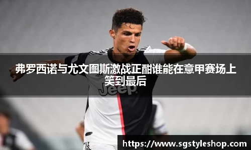 弗罗西诺与尤文图斯激战正酣谁能在意甲赛场上笑到最后